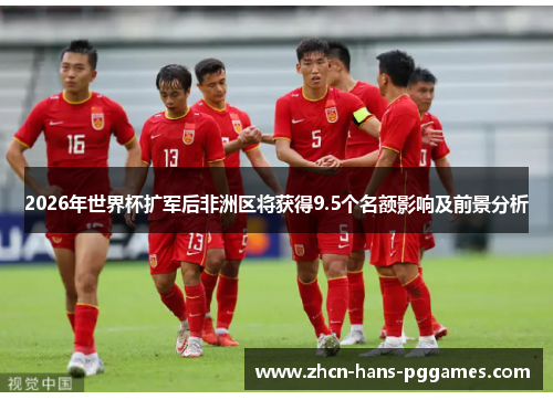 2026年世界杯扩军后非洲区将获得9.5个名额影响及前景分析