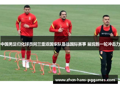 中国男足归化球员阿兰重返国家队备战国际赛事 展现新一轮冲击力