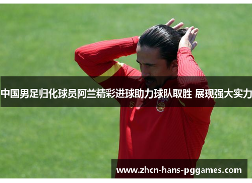 中国男足归化球员阿兰精彩进球助力球队取胜 展现强大实力 中国男足归化球员阿兰精彩进球助力球队取胜 展现强大实力