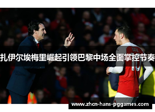 扎伊尔埃梅里崛起引领巴黎中场全面掌控节奏 扎伊尔埃梅里崛起引领巴黎中场全面掌控节奏