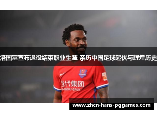洛国富宣布退役结束职业生涯 亲历中国足球起伏与辉煌历史