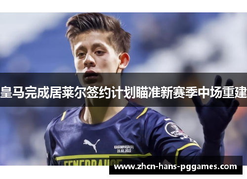 皇马完成居莱尔签约计划瞄准新赛季中场重建