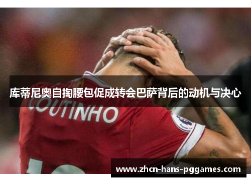 库蒂尼奥自掏腰包促成转会巴萨背后的动机与决心
