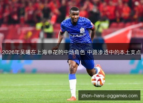 2026年吴曦在上海申花的中场角色 中路渗透中的本土支点